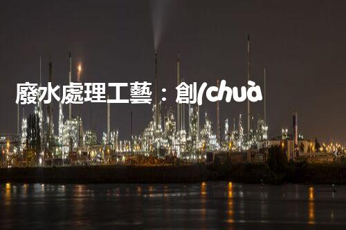 廢水處理工藝：創(chuàng)新突破！揭秘五大革命性技術，助力環(huán)境保護！